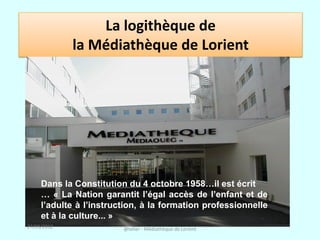 La logithèque de
             la Médiathèque de Lorient




     Dans la Constitution du 4 octobre 1958…il est écrit
     … « La Nation garantit l’égal accès de l’enfant et de
     l’adulte à l’instruction, à la formation professionnelle
     et à la culture... »
27/03/2012               @telier - Médiathèque de Lorient
 
