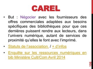 CAREL
• But : Négocier avec les fournisseurs des
offres commerciales adaptées aux besoins
spécifiques des bibliothèques pour que ces
dernières puissent rendre aux lecteurs, dans
l’univers numérique, autant de services de
proximité qu’elles le font avec l’imprimé.
• Statuts de l’association. / + d’infos
• Enquête sur les ressources numériques en
bib Ministère Cult/Com Avril 2014
106
 