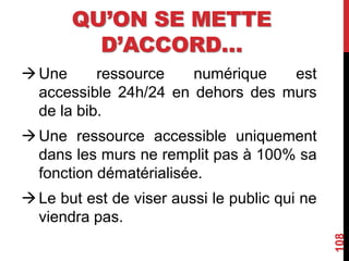 QU’ON SE METTE
D’ACCORD…
Une ressource numérique est
accessible 24h/24 en dehors des murs
de la bib.
Une ressource accessible uniquement
dans les murs ne remplit pas à 100% sa
fonction dématérialisée.
Le but est de viser aussi le public qui ne
viendra pas.
108
 