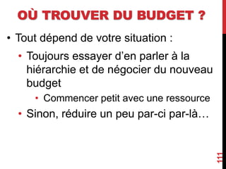 OÙ TROUVER DU BUDGET ?
• Tout dépend de votre situation :
• Toujours essayer d’en parler à la
hiérarchie et de négocier du nouveau
budget
• Commencer petit avec une ressource
• Sinon, réduire un peu par-ci par-là…
111
 