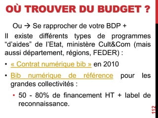 OÙ TROUVER DU BUDGET ?
Ou  Se rapprocher de votre BDP +
Il existe différents types de programmes
“d’aides” de l’Etat, ministère Cult&Com (mais
aussi département, régions, FEDER) :
• « Contrat numérique bib » en 2010
• Bib numérique de référence pour les
grandes collectivités :
• 50 - 80% de financement HT + label de
reconnaissance.
112
 