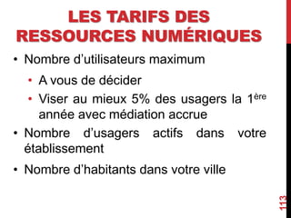 LES TARIFS DES
RESSOURCES NUMÉRIQUES
• Nombre d’utilisateurs maximum
• A vous de décider
• Viser au mieux 5% des usagers la 1ère
année avec médiation accrue
• Nombre d’usagers actifs dans votre
établissement
• Nombre d’habitants dans votre ville
113
 