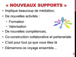 « NOUVEAUX SUPPORTS »
• Implique beaucoup de médiation,
• De nouvelles activités :
• Formation
• Valorisation
• De nouvelles compétences,
• Co-construction collaborative et partenariale
• C’est pour tout ça que vous êtes là
• Démarrons ce voyage ensemble…
11
 