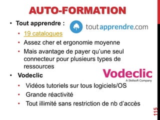 AUTO-FORMATION
• Tout apprendre :
• 19 catalogues
• Assez cher et ergonomie moyenne
• Mais avantage de payer qu’une seul
connecteur pour plusieurs types de
ressources
• Vodeclic
• Vidéos tutoriels sur tous logiciels/OS
• Grande réactivité
• Tout illimité sans restriction de nb d’accès
115
 