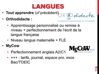 LANGUES
• Tout apprendre (cf précédent)
• Orthodidacte :
• Apprentissage personnalisé ou remise à
niveau + perfectionnement de l’écrit de la
langue française
• Niveau langue maternelle + FLE
• MyCow
• Perfectionnement anglais A2/C1
• +++ : tarifs, journal, espace pro, exos
Bac/TOEIC
116
 