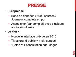 PRESSE
• Europresse :
• Base de données / 8000 sources /
Journaux complets en pdf
• Assez cher (car complet) avec plusieurs
accès simultanés
• Le kiosk
• Nouvelle interface prévue en 2016
• Titres grand public + multi-support
• 1 jeton = 1 consultation par usager
120
 