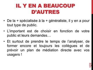 IL Y EN A BEAUCOUP
D’AUTRES
• De la + spécialisée à la + généraliste, il y en a pour
tout type de public.
• L’important est de choisir en fonction de votre
public et leurs demandes…
• Et surtout de prendre le temps de l’analyser, de
former encore et toujours les collègues et de
prévoir un plan de médiation directe avec vos
usagers !
121
 