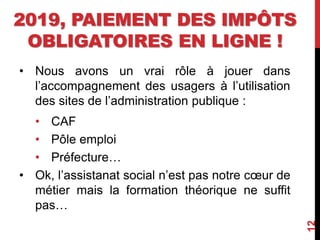 2019, PAIEMENT DES IMPÔTS
OBLIGATOIRES EN LIGNE !
• Nous avons un vrai rôle à jouer dans
l’accompagnement des usagers à l’utilisation
des sites de l’administration publique :
• CAF
• Pôle emploi
• Préfecture…
• Ok, l’assistanat social n’est pas notre cœur de
métier mais la formation théorique ne suffit
pas…
12
 