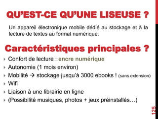 QU’EST-CE QU’UNE LISEUSE ?
Un appareil électronique mobile dédié au stockage et à la
lecture de textes au format numérique.
125
Caractéristiques principales ?
 Confort de lecture : encre numérique
 Autonomie (1 mois environ)
 Mobilité  stockage jusqu’à 3000 ebooks ! (sans extension)
 Wifi
 Liaison à une librairie en ligne
 (Possibilité musiques, photos + jeux préinstallés…)
 