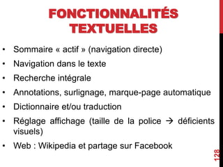 FONCTIONNALITÉS
TEXTUELLES
• Sommaire « actif » (navigation directe)
• Navigation dans le texte
• Recherche intégrale
• Annotations, surlignage, marque-page automatique
• Dictionnaire et/ou traduction
• Réglage affichage (taille de la police  déficients
visuels)
• Web : Wikipedia et partage sur Facebook
128
 