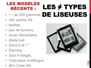 LES ≠ TYPES
DE LISEUSES
LES MODÈLES
RÉCENTS :
• ~ - de 200 grammes
• wifi, parfois 3G
• tactiles,
• peu de boutons,
• écran rétroéclairé,
• Mode nuit
• Entre 6 et 7 ’’
• Étanche,
• Dico fr intégré,
• Traducteur multilingue
• Mini Carte SD
130
 