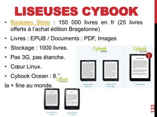 LISEUSES CYBOOK
• Bookeen Store : 150 000 livres en fr (25 livres
offerts à l’achat édition Bragelonne)
• Livres : EPUB / Documents : PDF, Images
• Stockage : 1000 livres.
• Pas 3G, pas étanche.
• Cœur Linux.
• Cybook Ocean : 8 ’’,
la + fine au monde.
133
 
