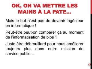 OK, ON VA METTRE LES
MAINS À LA PATE…
Mais le but n’est pas de devenir ingénieur
en informatique !
Peut-être peut-on comparer ça au moment
de l’informatisation de bibs ?
Juste être débrouillard pour nous améliorer
toujours plus dans notre mission de
service public…
13
 