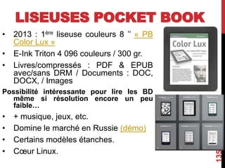 LISEUSES POCKET BOOK
• 2013 : 1ère liseuse couleurs 8 ’’ « PB
Color Lux »
• E-Ink Triton 4 096 couleurs / 300 gr.
• Livres/compressés : PDF & EPUB
avec/sans DRM / Documents : DOC,
DOCX, / Images
Possibilité intéressante pour lire les BD
même si résolution encore un peu
faible…
• + musique, jeux, etc.
• Domine le marché en Russie (démo)
• Certains modèles étanches.
• Cœur Linux.
135
 