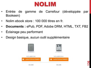 NOLIM
• Entrée de gamme de Carrefour (développée par
Bookeen)
• Nolim ebook store : 100 000 titres en fr.
• Documents : ePub, PDF, Adobe DRM, HTML, TXT, FB2
• Éclairage peu performant
• Design basique, aucun outil supplémentaire
136
 