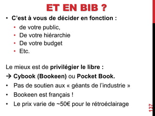 ET EN BIB ?
• C’est à vous de décider en fonction :
• de votre public,
• De votre hiérarchie
• De votre budget
• Etc.
Le mieux est de privilégier le libre :
 Cybook (Bookeen) ou Pocket Book.
• Pas de soutien aux « géants de l’industrie »
• Bookeen est français !
• Le prix varie de ~50€ pour le rétroéclairage
137
 