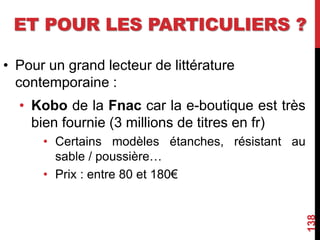 ET POUR LES PARTICULIERS ?
• Pour un grand lecteur de littérature
contemporaine :
• Kobo de la Fnac car la e-boutique est très
bien fournie (3 millions de titres en fr)
• Certains modèles étanches, résistant au
sable / poussière…
• Prix : entre 80 et 180€
138
 