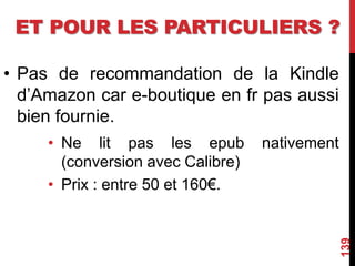 ET POUR LES PARTICULIERS ?
• Pas de recommandation de la Kindle
d’Amazon car e-boutique en fr pas aussi
bien fournie.
• Ne lit pas les epub nativement
(conversion avec Calibre)
• Prix : entre 50 et 160€.
139
 
