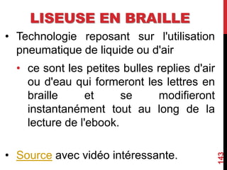 LISEUSE EN BRAILLE
• Technologie reposant sur l'utilisation
pneumatique de liquide ou d'air
• ce sont les petites bulles replies d'air
ou d'eau qui formeront les lettres en
braille et se modifieront
instantanément tout au long de la
lecture de l'ebook.
• Source avec vidéo intéressante.
143
 