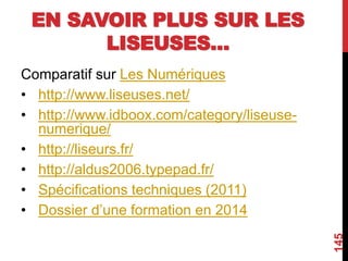 EN SAVOIR PLUS SUR LES
LISEUSES…
Comparatif sur Les Numériques
• http://www.liseuses.net/
• http://www.idboox.com/category/liseuse-
numerique/
• http://liseurs.fr/
• http://aldus2006.typepad.fr/
• Spécifications techniques (2011)
• Dossier d’une formation en 2014
145
 