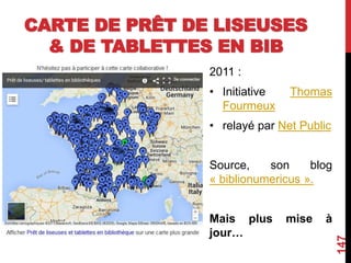 CARTE DE PRÊT DE LISEUSES
& DE TABLETTES EN BIB
2011 :
• Initiative Thomas
Fourmeux
• relayé par Net Public
Source, son blog
« biblionumericus ».
Mais plus mise à
jour…
147
 