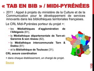 « TAB EN BIB » / MIDI-PYRÉNÉES
Le CRL Midi-Pyrénées porteur du projet +:
• les Médiathèques d’agglomération de
l’Albigeois (81),
• la Médiathèque départementale de Tarn-et-
Garonne & son réseau (82),
• la Médiathèque intercommunale Tarn &
Dadou (81)
• et la Bibliothèque de Toulouse (31).
CRL assure coordination
+ dans chaque établissement, un chargé de projet.
Source
150
 2011 : Appel à projets du ministère de la Culture et de la
Communication pour le développement de services
innovants dans les bibliothèques territoriales françaises.
 
