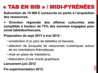 « TAB EN BIB » / MIDI-PYRÉNÉES
Subvention de 15 000 € consacrée en partie à l’acquisition
des ressources.
+ Direction régionale des affaires culturelles aide
complétée à hauteur de 75% des sommes engagées pour
achat tablettes/liseuses.
Préparation de sept 2011 à mai 2012 :
• constitution d’un parc de tablettes et liseuses,
• sélection de bouquets de ressources numériques autour
de six orientations thématiques,
• mise en place de médiations,
• élaboration d’une charte graphique.
Lancement juin 2012
Fin expérimentation 2013.
151
 