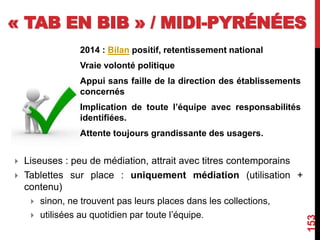 « TAB EN BIB » / MIDI-PYRÉNÉES
2014 : Bilan positif, retentissement national
Vraie volonté politique
Appui sans faille de la direction des établissements
concernés
Implication de toute l’équipe avec responsabilités
identifiées.
Attente toujours grandissante des usagers.
153
 Liseuses : peu de médiation, attrait avec titres contemporains
 Tablettes sur place : uniquement médiation (utilisation +
contenu)
 sinon, ne trouvent pas leurs places dans les collections,
 utilisées au quotidien par toute l’équipe.
 