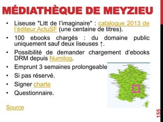 MÉDIATHÈQUE DE MEYZIEU
• Liseuse "Litt de l’imaginaire" : catalogue 2013 de
l’éditeur ActuSF (une centaine de titres).
• 100 ebooks chargés : du domaine public
uniquement sauf deux liseuses ↑.
• Possibilité de demander chargement d’ebooks
DRM depuis Numilog.
• Emprunt 3 semaines prolongeable
• Si pas réservé.
• Signer charte
• Questionnaire.
Source
155
 