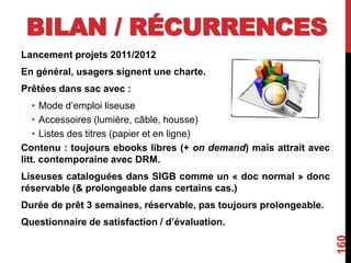 BILAN / RÉCURRENCES
Lancement projets 2011/2012
En général, usagers signent une charte.
Prêtées dans sac avec :
• Mode d’emploi liseuse
• Accessoires (lumière, câble, housse)
• Listes des titres (papier et en ligne)
Contenu : toujours ebooks libres (+ on demand) mais attrait avec
litt. contemporaine avec DRM.
Liseuses cataloguées dans SIGB comme un « doc normal » donc
réservable (& prolongeable dans certains cas.)
Durée de prêt 3 semaines, réservable, pas toujours prolongeable.
Questionnaire de satisfaction / d’évaluation.
160
 