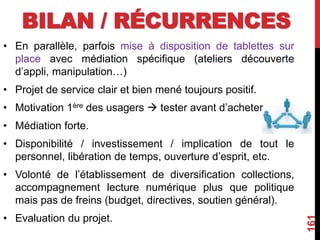 BILAN / RÉCURRENCES
• En parallèle, parfois mise à disposition de tablettes sur
place avec médiation spécifique (ateliers découverte
d’appli, manipulation…)
• Projet de service clair et bien mené toujours positif.
• Motivation 1ère des usagers  tester avant d’acheter
• Médiation forte.
• Disponibilité / investissement / implication de tout le
personnel, libération de temps, ouverture d’esprit, etc.
• Volonté de l’établissement de diversification collections,
accompagnement lecture numérique plus que politique
mais pas de freins (budget, directives, soutien général).
• Evaluation du projet.
161
 