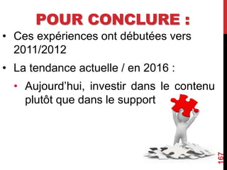POUR CONCLURE :
• Ces expériences ont débutées vers
2011/2012
• La tendance actuelle / en 2016 :
• Aujourd’hui, investir dans le contenu
plutôt que dans le support
167
 