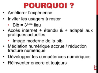 POURQUOI ?
• Améliorer l’expérience
• Inviter les usagers à rester
• Bib = 3ème lieu
• Accès internet + étendu & + adapté aux
pratiques actuelles
• Image moderne de la bib
• Médiation numérique accrue / réduction
fracture numérique
• Développer les compétences numériques
• Réinventer encore et toujours
177
 