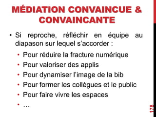 MÉDIATION CONVAINCUE &
CONVAINCANTE
• Si reproche, réfléchir en équipe au
diapason sur lequel s’accorder :
• Pour réduire la fracture numérique
• Pour valoriser des applis
• Pour dynamiser l’image de la bib
• Pour former les collègues et le public
• Pour faire vivre les espaces
• …
178
 