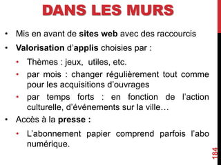 DANS LES MURS
• Mis en avant de sites web avec des raccourcis
• Valorisation d’applis choisies par :
• Thèmes : jeux, utiles, etc.
• par mois : changer régulièrement tout comme
pour les acquisitions d’ouvrages
• par temps forts : en fonction de l’action
culturelle, d’événements sur la ville…
• Accès à la presse :
• L’abonnement papier comprend parfois l’abo
numérique.
184
 