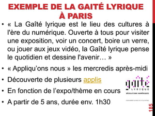 EXEMPLE DE LA GAITÉ LYRIQUE
À PARIS
• « La Gaîté lyrique est le lieu des cultures à
l'ère du numérique. Ouverte à tous pour visiter
une exposition, voir un concert, boire un verre,
ou jouer aux jeux vidéo, la Gaîté lyrique pense
le quotidien et dessine l'avenir… »
• « Appliqu’ons nous » les mercredis après-midi
• Découverte de plusieurs applis
• En fonction de l’expo/thème en cours
• A partir de 5 ans, durée env. 1h30
185
 