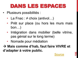 DANS LES ESPACES
• Plusieurs possibilités :
• La Fnac : ≠ choix (antivol…)
• Prêt sur place (ou hors les murs mais
bon…)
• Intégration dans mobilier (belle vitrine,
pas génial sur le long terme)
• Nomade pour médiation
 Mais comme d’hab, faut faire VIVRE et
d’adapter à votre public.
186
Source
 