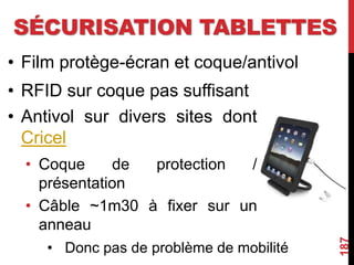 SÉCURISATION TABLETTES
• Film protège-écran et coque/antivol
• RFID sur coque pas suffisant
187
• Antivol sur divers sites dont
Cricel
• Coque de protection /
présentation
• Câble ~1m30 à fixer sur un
anneau
• Donc pas de problème de mobilité
 