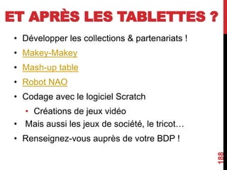 ET APRÈS LES TABLETTES ?
• Développer les collections & partenariats !
• Makey-Makey
• Mash-up table
• Robot NAO
• Codage avec le logiciel Scratch
• Créations de jeux vidéo
• Mais aussi les jeux de société, le tricot…
• Renseignez-vous auprès de votre BDP !
188
 