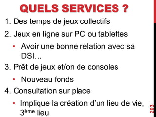 QUELS SERVICES ?
1. Des temps de jeux collectifs
2. Jeux en ligne sur PC ou tablettes
• Avoir une bonne relation avec sa
DSI…
3. Prêt de jeux et/on de consoles
• Nouveau fonds
4. Consultation sur place
• Implique la création d’un lieu de vie,
3ème lieu
203
 