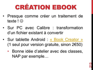 CRÉATION EBOOK
• Presque comme créer un traitement de
texte ! 
• Sur PC avec Calibre : transformation
d’un fichier existant à convertir
• Sur tablette Android : « Book Creator »
(1 seul pour version gratuite, sinon 2€50)
• Bonne idée d’atelier avec des classes,
NAP par exemple…
213
 