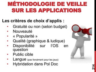 Les critères de choix d’applis :
• Gratuité ou non (selon budget)
• Nouveauté
• « Popularité »
• Qualité (graphique & ludique)
• Disponibilité sur l’OS en
question
• Public cible
• Langue (pas forcément pour les jeux)
• Hybridation dans Pol Doc
214
MÉTHODOLOGIE DE VEILLE
SUR LES APPLICATIONS
 