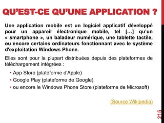 QU’EST-CE QU’UNE APPLICATION ?
Une application mobile est un logiciel applicatif développé
pour un appareil électronique mobile, tel […] qu’un
« smartphone », un baladeur numérique, une tablette tactile,
ou encore certains ordinateurs fonctionnant avec le système
d'exploitation Windows Phone.
Elles sont pour la plupart distribuées depuis des plateformes de
téléchargement intégrées :
• App Store (plateforme d'Apple)
• Google Play (plateforme de Google),
• ou encore le Windows Phone Store (plateforme de Microsoft)
(Source Wikipedia)
215
 