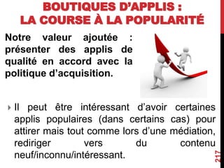 BOUTIQUES D’APPLIS :
LA COURSE À LA POPULARITÉ
Notre valeur ajoutée :
présenter des applis de
qualité en accord avec la
politique d’acquisition.
217
 Il peut être intéressant d’avoir certaines
applis populaires (dans certains cas) pour
attirer mais tout comme lors d’une médiation,
rediriger vers du contenu
neuf/inconnu/intéressant.
 