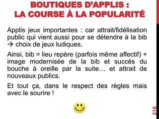 BOUTIQUES D’APPLIS :
LA COURSE À LA POPULARITÉ
Applis jeux importantes : car attrait/fidélisation
public qui vient aussi pour se détendre à la bib
 choix de jeux ludiques.
Ainsi, bib = lieu repère (parfois même affectif) +
image modernisée de la bib et succès du
bouche à oreille par la suite… et attrait de
nouveaux publics.
Et tout ça, dans le respect des règles mais
avec le sourire !
218
 