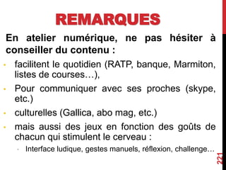 REMARQUES
En atelier numérique, ne pas hésiter à
conseiller du contenu :
• facilitent le quotidien (RATP, banque, Marmiton,
listes de courses…),
• Pour communiquer avec ses proches (skype,
etc.)
• culturelles (Gallica, abo mag, etc.)
• mais aussi des jeux en fonction des goûts de
chacun qui stimulent le cerveau :
• Interface ludique, gestes manuels, réflexion, challenge…
221
 