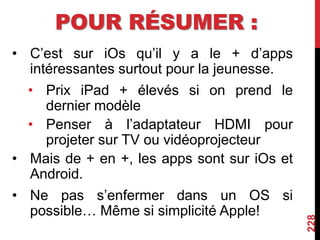 POUR RÉSUMER :
• C’est sur iOs qu’il y a le + d’apps
intéressantes surtout pour la jeunesse.
• Prix iPad + élevés si on prend le
dernier modèle
• Penser à l’adaptateur HDMI pour
projeter sur TV ou vidéoprojecteur
• Mais de + en +, les apps sont sur iOs et
Android.
• Ne pas s’enfermer dans un OS si
possible… Même si simplicité Apple!
228
 
