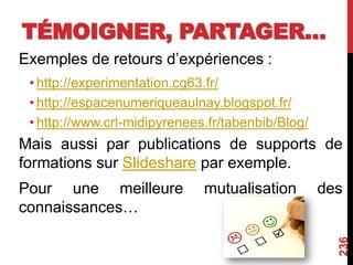 TÉMOIGNER, PARTAGER…
Exemples de retours d’expériences :
• http://experimentation.cg63.fr/
• http://espacenumeriqueaulnay.blogspot.fr/
• http://www.crl-midipyrenees.fr/tabenbib/Blog/
Mais aussi par publications de supports de
formations sur Slideshare par exemple.
Pour une meilleure mutualisation des
connaissances…
236
 