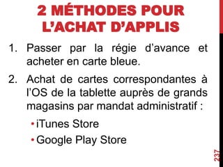 2 MÉTHODES POUR
L’ACHAT D’APPLIS
1. Passer par la régie d’avance et
acheter en carte bleue.
2. Achat de cartes correspondantes à
l’OS de la tablette auprès de grands
magasins par mandat administratif :
•iTunes Store
•Google Play Store
237
 