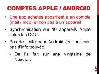 COMPTES APPLE / ANDROID
• Une app achetée appartient à un compte
(mail / mdp) et non pas à un appareil
• Synchronisation sur 10 appareils Apple
selon les CGU.
• Pas de limite pour Android (en tout cas,
pas d’info trouvée)
• On l’a fait sur une vingtaine de
Nexus…
242
 